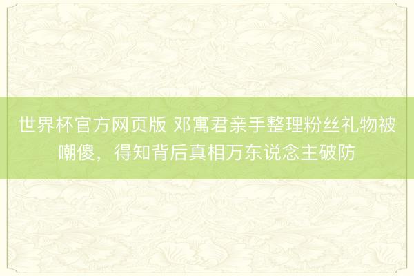 世界杯官方网页版 邓寓君亲手整理粉丝礼物被嘲傻，得知背后真相万东说念主破防