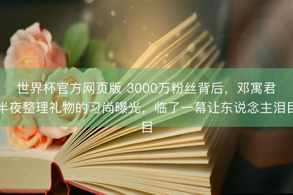 世界杯官方网页版 3000万粉丝背后，邓寓君半夜整理礼物的习尚曝光，临了一幕让东说念主泪目