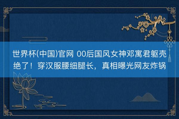 世界杯(中国)官网 00后国风女神邓寓君躯壳绝了！穿汉服腰细腿长，真相曝光网友炸锅