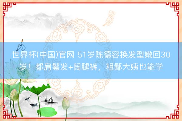 世界杯(中国)官网 51岁陈德容换发型嫩回30岁！都肩鬈发+阔腿裤，粗鄙大姨也能学