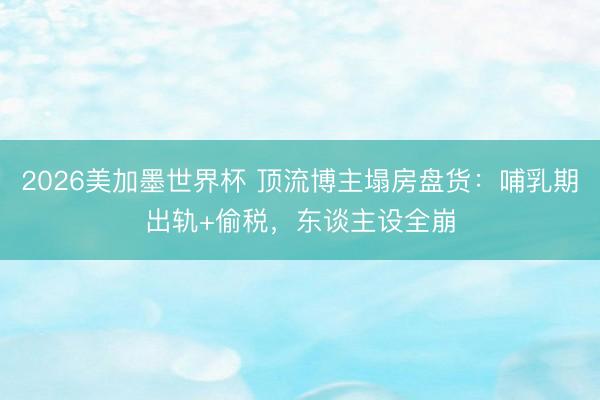 2026美加墨世界杯 顶流博主塌房盘货：哺乳期出轨+偷税，东谈主设全崩