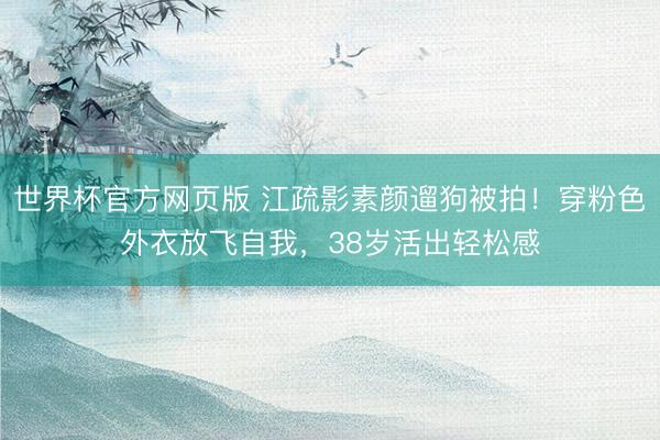 世界杯官方网页版 江疏影素颜遛狗被拍！穿粉色外衣放飞自我，38岁活出轻松感