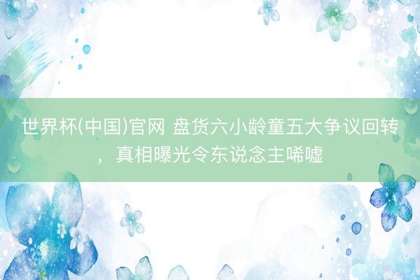 世界杯(中国)官网 盘货六小龄童五大争议回转，真相曝光令东说念主唏嘘