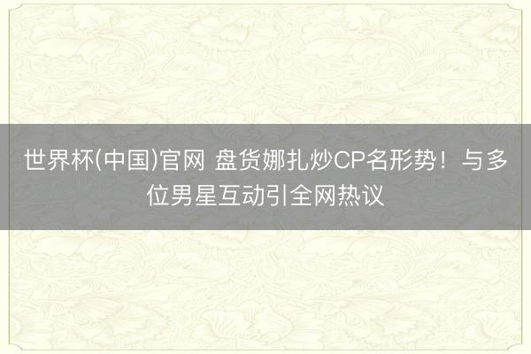 世界杯(中国)官网 盘货娜扎炒CP名形势！与多位男星互动引全网热议