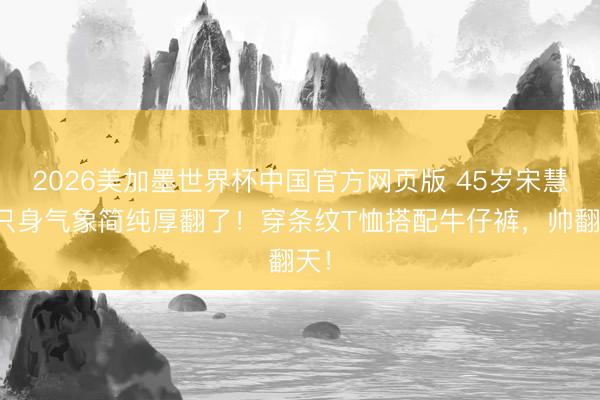 2026美加墨世界杯中国官方网页版 45岁宋慧乔只身气象简纯厚翻了！穿条纹T恤搭配牛仔裤，帅翻天！