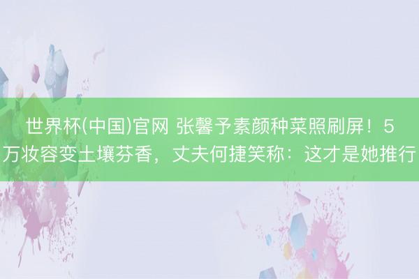 世界杯(中国)官网 张馨予素颜种菜照刷屏！5万妆容变土壤芬香，丈夫何捷笑称：这才是她推行