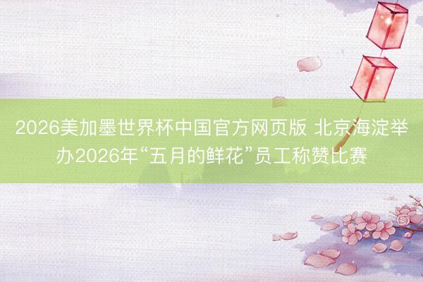 2026美加墨世界杯中国官方网页版 北京海淀举办2026年“五月的鲜花”员工称赞比赛
