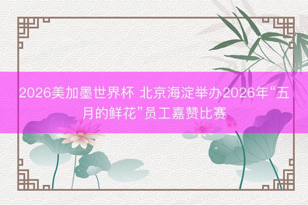 2026美加墨世界杯 北京海淀举办2026年“五月的鲜花”员工嘉赞比赛