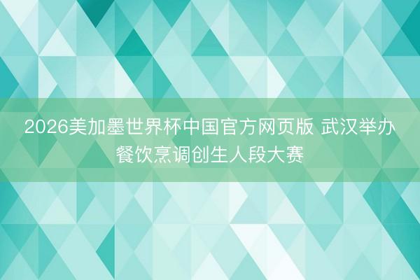 2026美加墨世界杯中国官方网页版 武汉举办餐饮烹调创生人段大赛