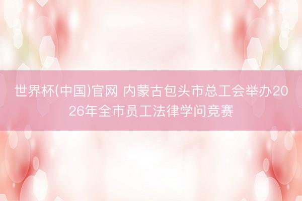 世界杯(中国)官网 内蒙古包头市总工会举办2026年全市员工法律学问竞赛