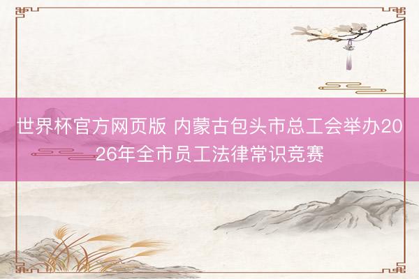 世界杯官方网页版 内蒙古包头市总工会举办2026年全市员工法律常识竞赛