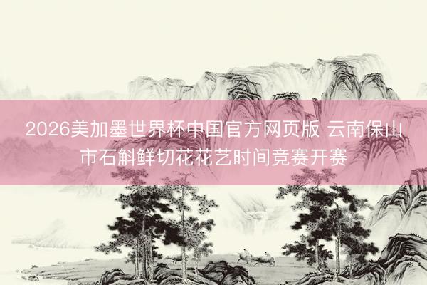 2026美加墨世界杯中国官方网页版 云南保山市石斛鲜切花花艺时间竞赛开赛