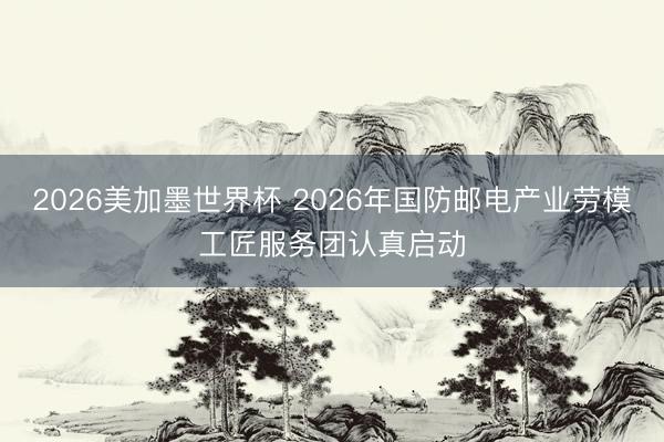 2026美加墨世界杯 2026年国防邮电产业劳模工匠服务团认真启动