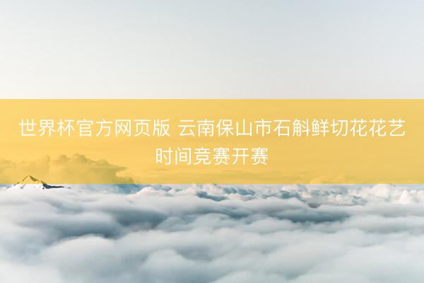 世界杯官方网页版 云南保山市石斛鲜切花花艺时间竞赛开赛