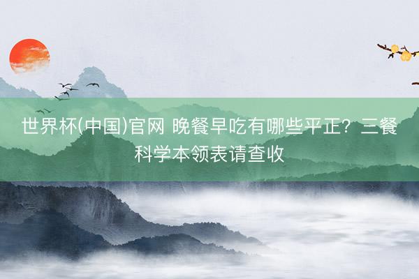 世界杯(中国)官网 晚餐早吃有哪些平正？三餐科学本领表请查收