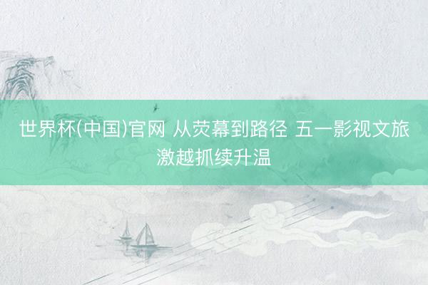 世界杯(中国)官网 从荧幕到路径 五一影视文旅激越抓续升温