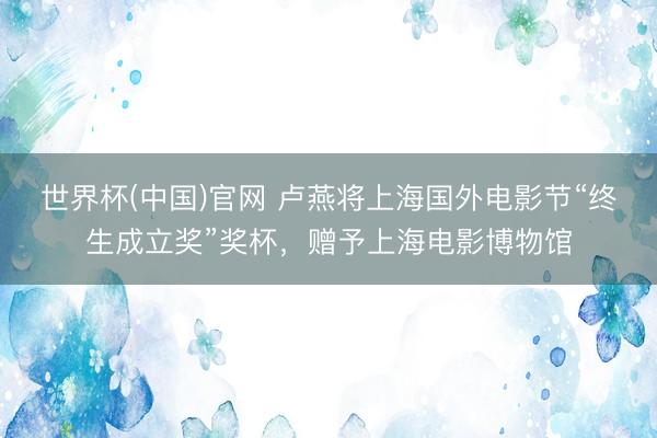 世界杯(中国)官网 卢燕将上海国外电影节“终生成立奖”奖杯，赠予上海电影博物馆