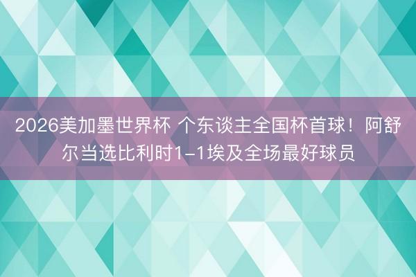 2026美加墨世界杯 个东谈主全国杯首球！阿舒尔当选比利时1-1埃及全场最好球员