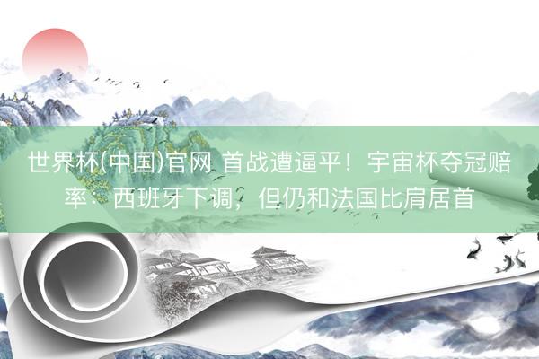 世界杯(中国)官网 首战遭逼平！宇宙杯夺冠赔率：西班牙下调，但仍和法国比肩居首