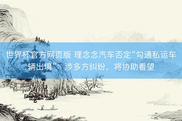 世界杯官方网页版 理念念汽车否定“勾通私运车辆出境”:涉多方纠纷,将协助看望