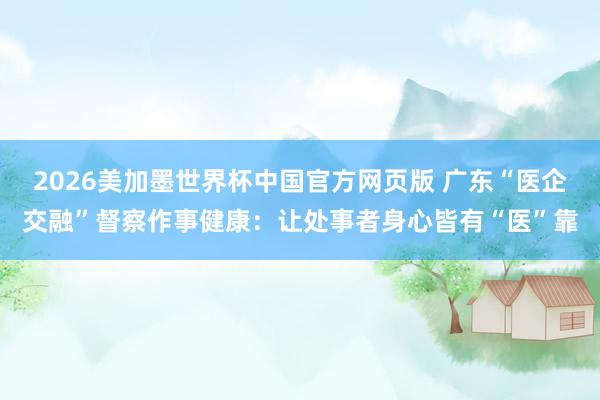 2026美加墨世界杯中国官方网页版 广东“医企交融”督察作事健康：让处事者身心皆有“医”靠