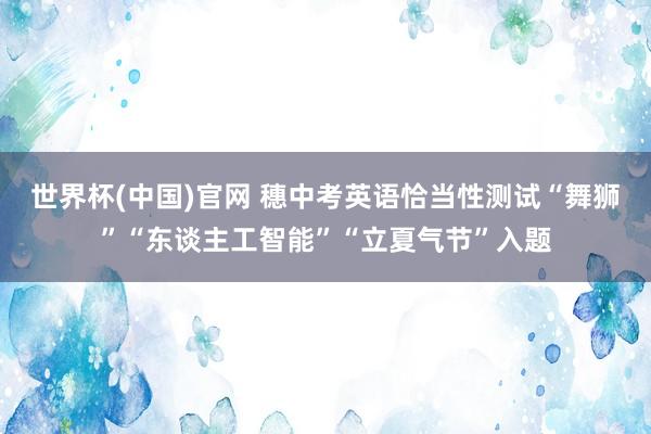 世界杯(中国)官网 穗中考英语恰当性测试“舞狮”“东谈主工智能”“立夏气节”入题