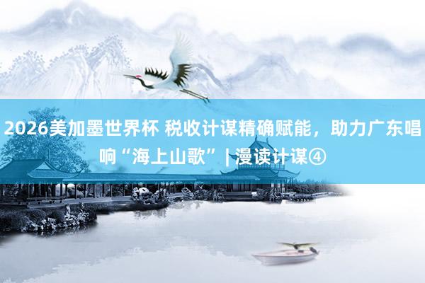 2026美加墨世界杯 税收计谋精确赋能，助力广东唱响“海上山歌” | 漫读计谋④
