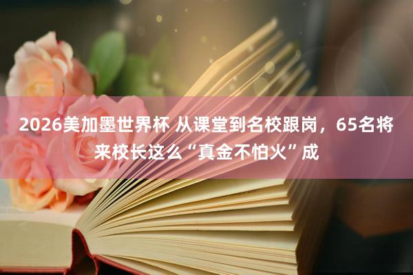 2026美加墨世界杯 从课堂到名校跟岗，65名将来校长这么“真金不怕火”成