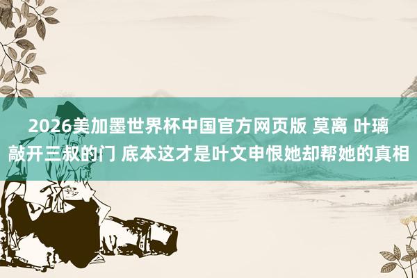 2026美加墨世界杯中国官方网页版 莫离 叶璃敲开三叔的门 底本这才是叶文申恨她却帮她的真相