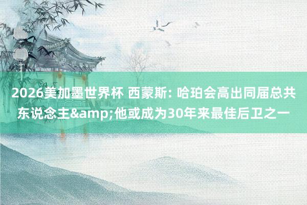 2026美加墨世界杯 西蒙斯: 哈珀会高出同届总共东说念主&他或成为30年来最佳后卫之一