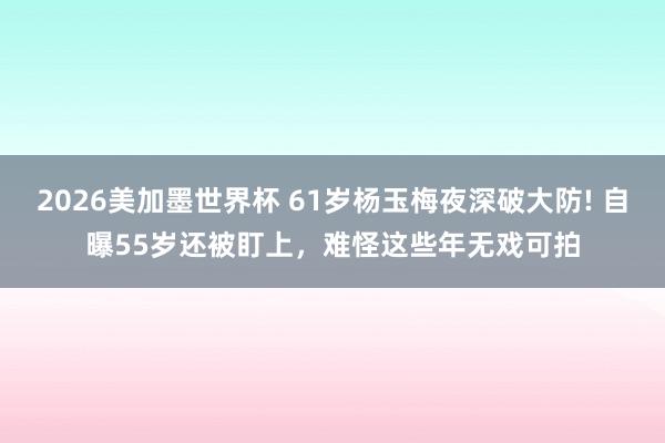 2026美加墨世界杯 61岁杨玉梅夜深破大防! 自曝55岁还被盯上，难怪这些年无戏可拍