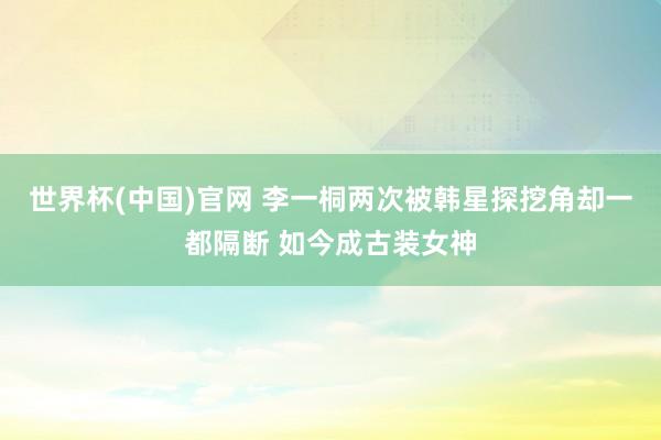 世界杯(中国)官网 李一桐两次被韩星探挖角却一都隔断 如今成古装女神