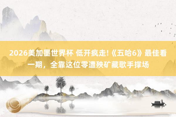 2026美加墨世界杯 低开疯走!《五哈6》最佳看一期，全靠这位零遭殃矿藏歌手撑场